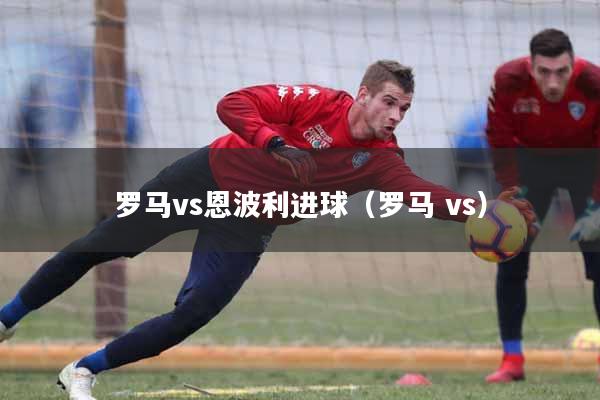 罗马vs恩波利进球（罗马 vs）